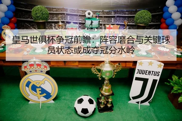 皇马世俱杯争冠前瞻：阵容磨合与关键球员状态或成夺冠分水岭